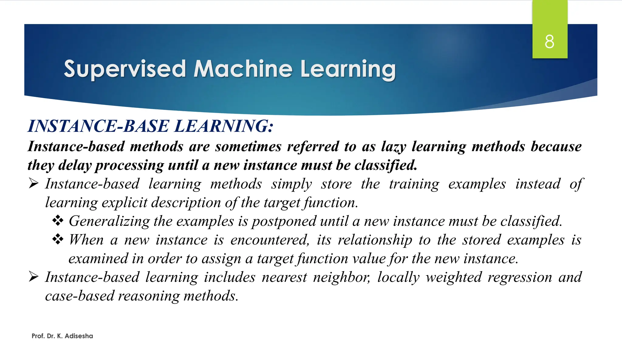 Supervised Machine Learning
8
INSTANCE-BASE LEARNING:
Instance-based methods are sometimes referred to as lazy learning methods because
they delay processing until a new instance must be classified.
➢ Instance-based learning methods simply store the training examples instead of
learning explicit description of the target function.
❖ Generalizing the examples is postponed until a new instance must be classified.
❖ When a new instance is encountered, its relationship to the stored examples is
examined in order to assign a target function value for the new instance.
➢ Instance-based learning includes nearest neighbor, locally weighted regression and
case-based reasoning methods.
Prof. Dr. K. Adisesha
 