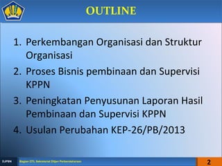 1. Perkembangan Organisasi dan Struktur
Organisasi
2. Proses Bisnis pembinaan dan Supervisi
KPPN
3. Peningkatan Penyusunan Laporan Hasil
Pembinaan dan Supervisi KPPN
4. Usulan Perubahan KEP-26/PB/2013
2
OUTLINEOUTLINE
Bagian OTL Sekretariat Ditjen PerbendaharaanBagian OTL Sekretariat Ditjen PerbendaharaanDJPBNDJPBN
 