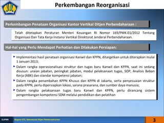 Perkembangan Reorganisasi
Perkembangan Penataan Organisasi Kantor Vertikal Ditjen Perbendaharaan :Perkembangan Penataan Organisasi Kantor Vertikal Ditjen Perbendaharaan :
Telah ditetapkan Peraturan Menteri Keuangan RI Nomor 169/PMK.01/2012 Tentang
Organisasi Dan Tata Kerja Instansi Vertikal Direktorat Jenderal Perbendaharaan.
Telah ditetapkan Peraturan Menteri Keuangan RI Nomor 169/PMK.01/2012 Tentang
Organisasi Dan Tata Kerja Instansi Vertikal Direktorat Jenderal Perbendaharaan.
Hal-hal yang Perlu Mendapat Perhatian dan Dilakukan Persiapan:Hal-hal yang Perlu Mendapat Perhatian dan Dilakukan Persiapan:
 Implementasi hasil penataan organisasi Kanwil dan KPPN, ditargetkan untuk diterapkan mulai
1 Januari 2013;
 Dalam rangka operasionalisasi struktur dan tugas baru Kanwil dan KPPN, saat ini sedang
disusun: uraian jabatan, peringkat jabatan, modul pelaksanaan tugas, SOP, Analisis Beban
Kerja (ABK) dan standar kompetensi jabatan;
 Dalam rangka penambahan KPPN Khusus dan KPPN di Jakarta, serta penyesuaian struktur
pada KPPN, perlu dipersiapkan lokasi, sarana prasarana, dan sumber daya manusia;
 Dalam rangka pelaksanaan tugas baru Kanwil dan KPPN, perlu dirancang sistem
pengembangan kompetensi SDM melalui pendidikan dan pelatihan
 Implementasi hasil penataan organisasi Kanwil dan KPPN, ditargetkan untuk diterapkan mulai
1 Januari 2013;
 Dalam rangka operasionalisasi struktur dan tugas baru Kanwil dan KPPN, saat ini sedang
disusun: uraian jabatan, peringkat jabatan, modul pelaksanaan tugas, SOP, Analisis Beban
Kerja (ABK) dan standar kompetensi jabatan;
 Dalam rangka penambahan KPPN Khusus dan KPPN di Jakarta, serta penyesuaian struktur
pada KPPN, perlu dipersiapkan lokasi, sarana prasarana, dan sumber daya manusia;
 Dalam rangka pelaksanaan tugas baru Kanwil dan KPPN, perlu dirancang sistem
pengembangan kompetensi SDM melalui pendidikan dan pelatihan
3Bagian OTL Sekretariat Ditjen PerbendaharaanBagian OTL Sekretariat Ditjen PerbendaharaanDJPBNDJPBN
 