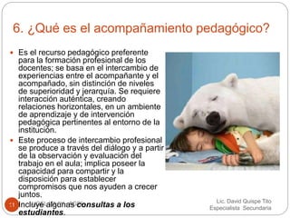 6. ¿Qué es el acompañamiento pedagógico? 
Lic. David Quispe Tito 
Especialista Secundaria 
 Es el recurso pedagógico preferente 
para la formación profesional de los 
docentes; se basa en el intercambio de 
experiencias entre el acompañante y el 
acompañado, sin distinción de niveles 
de superioridad y jerarquía. Se requiere 
interacción auténtica, creando 
relaciones horizontales, en un ambiente 
de aprendizaje y de intervención 
pedagógica pertinentes al entorno de la 
institución. 
 Este proceso de intercambio profesional 
se produce a través del diálogo y a partir 
de la observación y evaluación del 
trabajo en el aula; implica poseer la 
capacidad para compartir y la 
disposición para establecer 
compromisos que nos ayuden a crecer 
juntos. 
 Incluye algunas consultas a los 
11 UGEL ISLAY - AGPI 
estudiantes. 
 