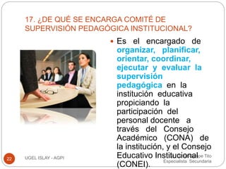 17. ¿DE QUÉ SE ENCARGA COMITÉ DE 
SUPERVISIÓN PEDAGÓGICA INSTITUCIONAL? 
Lic. David Quispe Tito 
Especialista Secundaria 
22 UGEL ISLAY - AGPI 
 Es el encargado de 
organizar, planificar, 
orientar, coordinar, 
ejecutar y evaluar la 
supervisión 
pedagógica en la 
institución educativa 
propiciando la 
participación del 
personal docente a 
través del Consejo 
Académico (CONA) de 
la institución, y el Consejo 
Educativo Institucional 
(CONEI). 
 