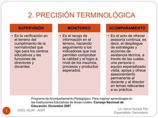 2. PRECISIÓN TERMINOLÓGICA 
Lic. David Quispe Tito 
Especialista Secundaria 
SUPERVISIÓN 
• Es la verificación en 
el terreno del 
cumplimiento de la 
normatividad que 
rige para los centros 
educativos y las 
funciones de 
directores y 
docentes. 
7 UGEL ISLAY - AGPI 
MONITOREO 
• Es el recojo de 
información en el 
terreno, haciendo 
seguimiento a los 
indicadores que nos 
permiten comprobar 
la calidad y el logro a 
nivel de los insumos, 
procesos y productos 
esperados. 
ACOMPAÑAMIENTO 
• Es el acto de ofrecer 
asesoría continua, es 
decir, el despliegue 
de estrategias y 
acciones de 
asistencia técnica, a 
través de las cuales, 
una persona o 
equipo especializado 
visita, apoya y ofrece 
asesoramiento 
permanente al 
docente y al director 
en temas relevantes 
a su práctica. 
Programa de Acompañamiento Pedagógico. Para mejorar aprendizajes en 
las Instituciones Educativas de áreas rurales. Consejo Nacional de 
Educación. Diciembre 2007 
 