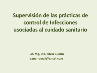 Supervisión de las prácticas de
control de Infecciones
asociadas al cuidado sanitario
Lic. Mg. Esp. Silvia Guerra
sguerramail@gmail.com
 