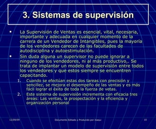 3. Sistemas de supervisión La Supervisión de Ventas es esencial, vital, necesaria, importante y adecuada en cualquier momento de la carrera de un Vendedor de Intangibles, pues la mayoría de los vendedores carecen de las facultades de autodisciplina y autoestimulación. Sin duda alguna un supervisor no puede ignorar a ninguno de los vendedores, ni al más productivo,. Se trata de implantar un modelo de supervisión entre todos los vendedores y que estos siempre se encuentren capacitando. Cuando se efectúan estas dos tareas con precisión y sencillez, se mejora el desempeño de las ventas y es más fácil lograr el éxito de toda la fuerza de vetas. Este sistema de supervisión incrementa con eficacia tres áreas: Las ventas, la prospectación y la eficiencia y organización personal 