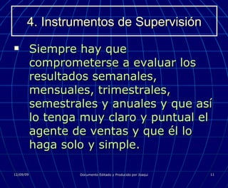 4. Instrumentos de Supervisión Siempre hay que comprometerse a evaluar los resultados semanales, mensuales, trimestrales, semestrales y anuales y que así lo tenga muy claro y puntual el agente de ventas y que él lo haga solo y simple. 