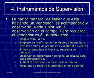 4. Instrumentos de Supervisión La mejor manera  de saber que está haciendo un Vendedor  es acompañarlo y observarlo. Nada sustituye la observación en el campo. Pero recuerde el vendedor es él, nunca usted Hágalo todo un día Empiece en la oficina del Vendedor, a buena hora Revisen ambos las propuestas y material de ventas Si van a tener una entrevista, revísenla con cuidado. Observen la presentación personal adecuada para cada circunstancia. Al finalizar escriban un prontuario o minuta. Haga que se registre la actividad en una agenda 
