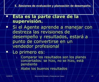 5. .Sesiones de evaluación y planeación de desempeño. Esta es la parte clave de la supervisión. Si el Agente aprende a manejar con destreza las revisiones de desempeño y resultados, estará a punto de convertirse en un vendedor profesional Lo primero es: Comparar los resultados son los planes concertados: se hizo, no se hizo, está pendiente Alabe los buenos resultados 