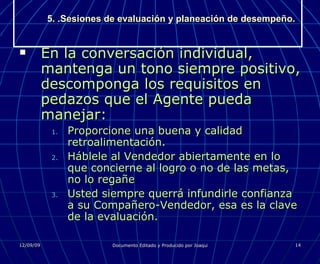 5. .Sesiones de evaluación y planeación de desempeño. En la conversación individual, mantenga un tono siempre positivo, descomponga los requisitos en pedazos que el Agente pueda manejar: Proporcione una buena y calidad retroalimentación. Háblele al Vendedor abiertamente en lo que concierne al logro o no de las metas, no lo regañe Usted siempre querrá infundirle confianza a su Compañero-Vendedor, esa es la clave de la evaluación. 