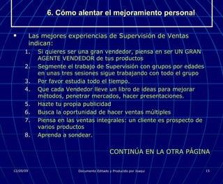 6. Cómo alentar el mejoramiento personal Las mejores experiencias de Supervisión de Ventas indican: Si quieres ser una gran vendedor, piensa en ser UN GRAN AGENTE VENDEDOR de tus productos Segmente el trabajo de Supervisión con grupos por edades en unas tres sesiones sigue trabajando con todo el grupo Por favor estudia todo el tiempo. Que cada Vendedor lleve un libro de ideas para mejorar métodos, penetrar mercados, hacer presentaciones. Hazte tu propia publicidad Busca la oportunidad de hacer ventas múltiples Piensa en las ventas integrales: un cliente es prospecto de varios productos Aprenda a sondear. CONTINÚA EN LA OTRA PÁGINA 