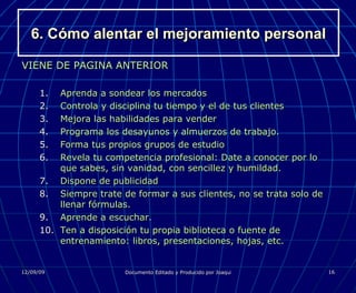 6. Cómo alentar el mejoramiento personal VIENE DE PAGINA ANTERIOR Aprenda a sondear los mercados Controla y disciplina tu tiempo y el de tus clientes Mejora las habilidades para vender Programa los desayunos y almuerzos de trabajo. Forma tus propios grupos de estudio Revela tu competencia profesional: Date a conocer por lo que sabes, sin vanidad, con sencillez y humildad. Dispone de publicidad Siempre trate de formar a sus clientes, no se trata solo de llenar fórmulas. Aprende a escuchar. Ten a disposición tu propia biblioteca o fuente de entrenamiento: libros, presentaciones, hojas, etc. 
