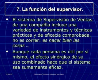 7. La función del supervisor. El sistema de Supervisión de Ventas de una compañía incluye una variedad de instrumentos y técnicas prácticas y de eficacia comprobada, no es correr:  es hacer bien las cosas … Aunque cada persona es útil por sí mismo, el efecto sinérgico de su uso combinado hace que el sistema sea sumamente eficaz. 