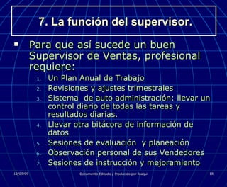 7. La función del supervisor. Para que así sucede un buen Supervisor de Ventas, profesional requiere: Un Plan Anual de Trabajo Revisiones y ajustes trimestrales Sistema  de auto administración: llevar un control diario de todas las tareas y resultados diarias. Llevar otra bitácora de información de datos Sesiones de evaluación  y planeación Observación personal de sus Vendedores Sesiones de instrucción y mejoramiento 