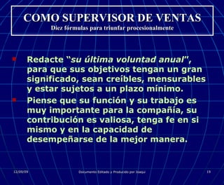COMO SUPERVISOR DE VENTAS Diez fórmulas para triunfar procesionalmente Redacte “ su última voluntad anual ”, para que sus objetivos tengan un gran significado, sean creíbles, mensurables y estar sujetos a un plazo mínimo. Piense que su función y su trabajo es muy importante para la compañía, su contribución es valiosa, tenga fe en si mismo y en la capacidad de desempeñarse de la mejor manera. 