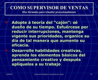 COMO SUPERVISOR DE VENTAS Diez fórmulas para triunfar procesionalmente Adopte á teoría del “cajón”: sé dueño de su tiempo. Esfuércese por reducir interrupciones, mantenga vigente sus prioridades, organice su día de tal manera que aumente su eficacia. Desarrolle habilidades creativas, aprenda los elementos básicos del pensamiento creativo y después aplíquelos a su trabajo 
