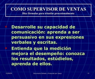 COMO SUPERVISOR DE VENTAS Diez fórmulas para triunfar procesionalmente Desarrolle su capacidad de comunicación: aprenda a ser persuasivo en sus expresiones verbales y escritas. Entienda que la medición mejora el desempeño: conozca los resultados, estúdielos, aprenda de ellos. 
