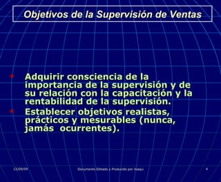 Objetivos de la Supervisión de Ventas Adquirir consciencia de la importancia de la supervisión y de su relación con la capacitación y la rentabilidad de la supervisión. Establecer objetivos realistas, prácticos y mesurables (nunca, jamás  ocurrentes). 