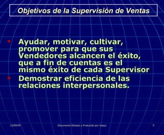 Objetivos de la Supervisión de Ventas Ayudar, motivar, cultivar, promover para que sus Vendedores alcancen el éxito, que a fin de cuentas es el mismo éxito de cada Supervisor Demostrar eficiencia de las relaciones interpersonales. 