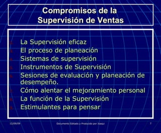 Compromisos de la  Supervisión de Ventas La Supervisión eficaz El proceso de planeación Sistemas de supervisión Instrumentos de Supervisión Sesiones de evaluación y planeación de desempeño. Cómo alentar el mejoramiento personal La función de la Supervisión Estimulantes para pensar 