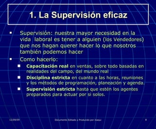 1. La Supervisión eficaz Supervisión: nuestra mayor necesidad en la vida  laboral es tener a alguien ( los Vendedores ) que nos hagan querer hacer lo que nosotros también podemos hacer Como hacerlo: Capacitación real  en ventas, sobre todo basadas en realidades del campo, del mundo real Disciplina estricta  en cuanto a las horas, reuniones y los métodos de programación, planeación y agenda. Supervisión estricta  hasta que estén los agentes preparados para actuar por si solos. 