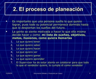 2. El proceso de planeación Es importante que una persona sueñe lo que quiere lograr, pues todo su potencial permanece dormido hasta que lo despiertan los sueños del futuro. La gente se siente motivada a hacer lo que ella misma decide hacer y como  mi lista de sueños, objetivos, metas, ilusiones, como quiera llamarlas Lo que quiero tener Lo que quiero saber Lo que quiero hacer Lo que quiero ser Lo que quiero ganar Lo que quiero aprender El Supervisor ha de estar atento en colaborar para que todo lo que el vendedor quiere, lo cumpla él como vendedor 