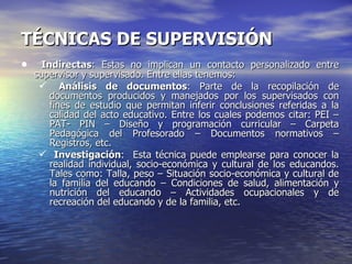 TÉCNICAS DE SUPERVISIÓN Indirectas : Estas no implican un contacto personalizado entre supervisor y supervisado. Entre ellas tenemos: Análisis de documentos : Parte de la recopilación de documentos producidos y manejados por los supervisados con fines de estudio que permitan inferir conclusiones referidas a la calidad del acto educativo. Entre los cuales podemos citar: PEI – PAT- PIN – Diseño y programación curricular – Carpeta Pedagógica del Profesorado – Documentos normativos – Registros, etc. Investigación :  Esta técnica puede emplearse para conocer la realidad individual, socio-económica y cultural de los educandos. Tales como: Talla, peso – Situación socio-económica y cultural de la familia del educando – Condiciones de salud, alimentación y nutrición del educando – Actividades ocupacionales y de recreación del educando y de la familia, etc. 