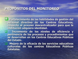 PROPÓSITOS DEL MONITOREO Fortalecimiento de las habilidades de gestión del personal directivo de los Centros Educativos, respecto al proceso descentralizador para que la institución adquiera identidad. Incremento de los niveles de eficiencia y pertinencia de los procesos y procedimientos que se desarrollan en los Centros Educativos Públicos del Estado. Mejora de la eficacia de los servicios educativos culturales de los centros Educativos Públicos Estatales. 