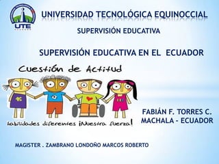 *

UNIVERSIDAD TECNOLÓGICA EQUINOCCIAL
SUPERVISIÓN EDUCATIVA

SUPERVISIÓN EDUCATIVA EN EL ECUADOR

FABIÁN F. TORRES C.
MACHALA - ECUADOR
MAGISTER . ZAMBRANO LONDOÑO MARCOS ROBERTO

 