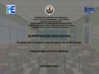 SUPERVISIÓN EDUCATIVA
Proceso administrativo para la mejora de la Educación
PROFESORA: EVELYN ORTEGA
OCTUBRE 2021
UNIVERSIDAD CENTRAL DE VENEZUELA
FACULTAD DE HUMANIDADES Y EDUCACIÓN
ESCUELA DE EDUCACIÓN
DEPARTAMENTO DE ADMINISTRACIÓN EDUCATIVA
CÁTEDRA ORGANIZACIÓN Y DIRECDCIÓN INSTITUCIONAL
ASIGNATURA: ADMINISTRACIÓN ESCOLAR II
 