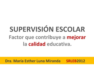 SUPERVISIÓN ESCOLAR
 Factor que contribuye a mejorar
       la calidad educativa.

Dra. María Esther Luna Miranda   SRLEB2012
 