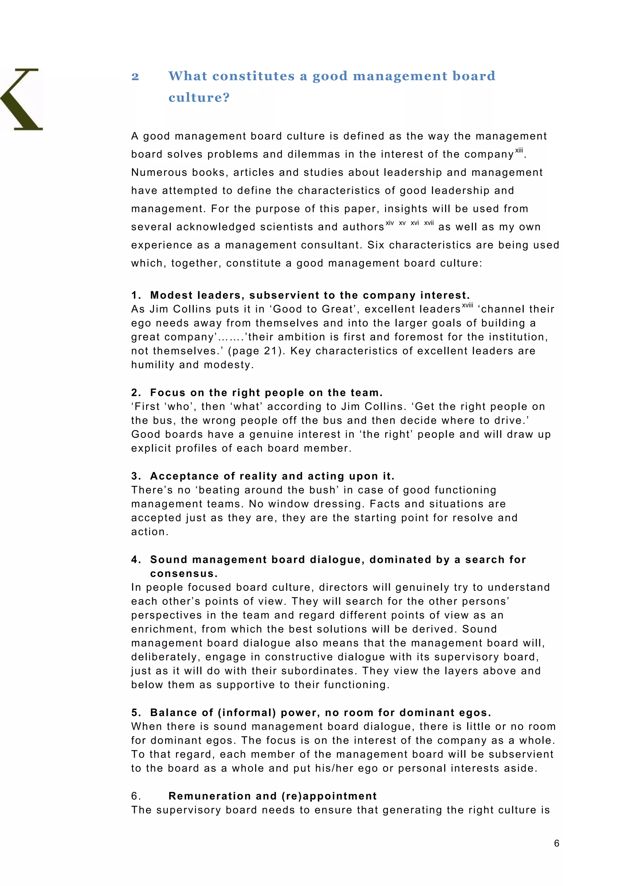 2         What constitutes a good management board
          culture?

A g ood man age me n t b oar d cu ltur e is de fined as the wa y the mana ge men t
b oar d s o l ves pro bl ems a nd d i lem mas in t he in t er es t o f t he c o mp an y xiii .
Nu mer ous b ooks , a rtic les a nd s tu dies ab out lea ders hip and ma na ge men t
h a ve a t t emp t ed to de fi ne t he c h ar act er is tic s o f goo d l ea ders hi p an d
man age men t. For the p urp ose o f th is p ape r , ins igh ts w ill be us ed fr om
s e v er a l ac k n owl edg ed s c ie n tis ts a nd a u tho r s xiv      xv xvi xvii
                                                                                       as we ll as my own
e xper ie nce as a ma nag emen t cons ultan t. Six cha rac ter is tics are b eing us ed
wh ich , toge ther , co nstitu te a goo d mana gemen t b oar d cu ltu re :


1 . M od est l ea de rs , s ubs er vie n t t o t he co mp an y i n t ere st .
A s J i m C o l li n s p u ts i t in ‘G o o d t o G r e a t ’ , e xce llen t le ade rs xviii ‘cha nne l th eir
e go n eeds aw a y fro m th ems elves a nd in to th e larg er go als o f bu ild in g a
g r ea t c ompa n y’ …… . ’ th ei r am bi t io n is f ir s t an d for emos t f or t he ins t i tu t ion ,
n o t the mselves .’ (p age 21) . Ke y ch arac teristics o f e xce llen t le ade rs are
h umility and mo des ty.

2 . F oc us on t h e r i ght pe op l e o n t h e t e a m.
‘F irs t ‘who ’, th en ‘what’ accor d ing to Jim Co llins . ‘Ge t th e righ t pe op le o n
t h e bus , t he w r on g peo pl e o f f the bus a nd th en d ec i de w h ere t o dr i ve . ’
G o o d b o a r d s h a ve a g e n u in e i n te r e s t in ‘th e r i g h t ’ p e o p l e a n d w i l l d r a w u p
e xplic it pr ofiles o f e ach boa rd member .

3 . A c ce pta nce of r ea l ity a n d act in g u po n it.
T her e’s no ‘be a ting a ro und the bus h’ in c ase o f go od fu nc tion ing
man age men t teams . No w in dow dr ess ing . F ac ts an d s i tua tio ns a re
acc ep te d jus t as the y ar e , the y a r e th e s t ar t in g po in t f or r es o l ve a nd
ac t io n .

4 . S o un d man ag em ent b oa rd d ia lo gu e , d omin at e d b y a sea rc h f o r
       c on sen su s.
In peo ple foc used boa rd cu ltur e, d ir ectors w ill g enu ine l y tr y to un ders tand
e ac h o t her ’s p oi n ts o f v i ew . T he y w il l s e arc h f or the o th er p er s ons ’
p ersp ec tives in the tea m a nd re ga rd d i ffer en t po in ts o f view as an
e n r ic h m e n t, f r o m w h ich t h e b e s t s o lu t io n s w i l l b e d e r i ve d . S o u n d
man age men t boa rd d ia lo gue also me ans tha t the mana ge men t bo ard w i ll,
d elib era tely, e nga ge in c ons tr uctive d ia lo gue w i th its su per visor y b oar d ,
j u s t a s i t w i l l d o w i t h th e i r s u b o r d i nates. Th ey view th e l a ye r s a b o v e a n d
b elow the m as s upp or tive to the ir fu nc tion ing .

5 . B a l an ce of ( i nfo r ma l) p ow er, n o r oo m f or d o m in ant e go s .
Wh en th ere is so und man age men t boa rd d ia lo gue , ther e is little o r no r oo m
for do minan t egos . The focus is o n the in ter est o f the co mp an y as a w ho le .
T o tha t rega rd , e ach member o f th e ma na ge me n t bo ard w i ll be su bser vie n t
t o t he b oard as a w h ol e a nd p u t h is /h er e go or pers ona l in te r es ts as id e .

6.     R e m un era t i o n a nd ( re ) ap po i nt m e nt
T he su per visor y boar d n eeds to ens ure tha t g ene ra ting th e r igh t cu ltu re is


                                                                                                                      6
 