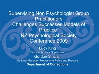 Supervising Non Psychologist Group Practitioners Challenges Successes Models of Practice  NZ Psychological Society Conference 2009 Lucy King Principal Advisor Supervision Gordon Sinclair National Manager Programme Policy and Practice Department of Corrections 