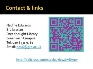 Nadine Edwards
E-Librarian
Dreadnought Library
Greenwich Campus
Tel. 020 8331 9781
Email: en16@gre.ac.uk


     http://delicious.com/stacks/view/Ky8A9w
 