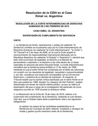 Resolución de la CIDH en el Caso
Kimel vs. Argentina
RESOLUCIÓN DE LA CORTE INTERAMERICANA DE DERECHOS
HUMANOS DE 5 DE FEBRERO DE 2013
CASO KIMEL VS. ARGENTINA
SUPERVISIÓN DE CUMPLIMIENTO DE SENTENCIA
VISTO:
1. La Sentencia de fondo, reparaciones y costas (en adelante "la
Sentencia") emitida en el presente caso por la Corte Interamericana de
Derechos Humanos (en adelante "la Corte Interamericana", "la Corte" o
"el Tribunal") el 2 de mayo de 2008, en la cual la Corte aceptó el
reconocimiento de responsabilidad internacional efectuado por la
República Argentina (en adelante "el Estado" o "Argentina") y declaró que
éste violó el principio de legalidad, el derecho a la libertad de
pensamiento y expresión y el derecho a ser oído dentro de un plazo
razonable en perjuicio del señor Eduardo Kimel. La Corte Interamericana
consideró que la sentencia penal emitida el 17 de marzo de 1999,
mediante la cual el señor Kimel fue condenado por el delito de calumnias,
no cumplió con los requisitos de legalidad, necesidad y proporcionalidad
y, por ello, constituyó una restricción incompatible con la Convención
Americana y violatoria de su libertad de expresión. Al respecto, el
Tribunal resaltó que la opinión crítica expresada por el señor Kimel en el
libro que publicó en 1989, titulado "La masacre de San Patricio", estaba
relacionada con temas de notorio interés público, ya que se refería al
desempeño del juez a cargo de la investigación del asesinato de cinco
religiosos ocurrido en 1976 durante la dictadura militar.
2. La Resolución de la Corte de 18 de mayo de 2010, relativa a la
supervisión del cumplimiento de la Sentencia, mediante la cual declaró,
inter alia, que el Estado había dado cumplimiento total a las siguientes
obligaciones:
a) realizar los pagos de las cantidades establecidas en la
Sentencia por concepto de daño material, inmaterial y reintegro de
costas y gastos (punto resolutivo sexto de la Sentencia);
 