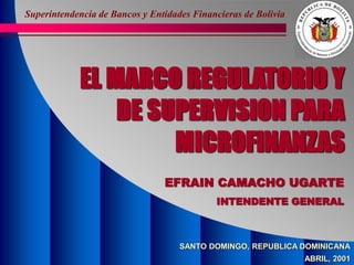 Superintendencia de Bancos y Entidades Financieras de Bolivia
EL MARCO REGULATORIO Y
DE SUPERVISION PARA
MICROFINANZAS
EFRAIN CAMACHO UGARTE
INTENDENTE GENERAL
SANTO DOMINGO, REPUBLICA DOMINICANA
ABRIL, 2001
 