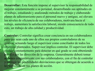 Desarrollar: Esta función impone al supervisor la responsabilidad de mejorar constantemente a su personal, desarrollando sus aptitudes en el trabajo, estudiando y analizando métodos de trabajo y elaborando planes de adiestramiento para el personal nuevo y antiguo, así elevara los niveles de eficiencia de sus colaboradores, motivara hacia el trabajo, aumentara la satisfacción laboral, siendo consecuencia de todo esto, un trabajo de alta calidad y productividad.Controlar: Controlar significa crear conciencia en sus colaboradores para que sean cada uno de ellos sus propios controladores de su gestión, actuando luego el supervisor como conciliador de todos los objetivos planteados. Supervisor implica controlar. El supervisor debe evaluar constantemente para detectar en qué grado se está obteniendo por el o por las dirección de la empresa. Generalmente deberá tomar acciones conjuntamente con sus colaboradores, con el fin de controlar y corregir las posibilidades desviaciones que se obtengan de acuerdo a lo proyectado en sus planes de acción.