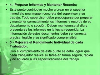 4.- Preparar Informes y Mantener Records;Este punto contribuye mucho a crear en el superior inmediato una imagen concreta del supervisor y su trabajo. Todo supervisor debe preocuparse por preparar y mantener correctamente los informes y records de su departamento o sección. Deben mantenerse al día y presentarse los informes en la fecha requerida. La información de estos documentos debe ser correcta, precisa, legible y su significado comprensible.5.- Mejorara el Rendimiento Individual de cada Trabajador.    Con el cumplimiento de este punto se debe lograr que cada trabajador realice su tarea en forma segura, rápida y de acuerdo a las especificaciones del trabajo. 