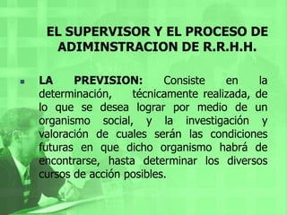 EL SUPERVISOR Y EL PROCESO DE ADIMINSTRACION DE R.R.H.H.LA PREVISION: Consiste en la determinación,    técnicamente realizada, de lo que se desea lograr por medio de un organismo social, y la investigación y valoración de cuales serán las condiciones futuras en que dicho organismo habrá de encontrarse, hasta determinar los diversos cursos de acción posibles.EL SUPERVISOR Y EL PROCESO DE ADMINISTRACION DE R.R.H.H.La previsión comprende, tres etapas:Objetivos: En esta etapa corresponde fijar los fines.Investigaciones: Se refiere al descubrimiento y análisis de los medios con que pueden contarse.Cursos alternativos: Trata de la adaptación genérica de los medios encontrados, a los fines propuestos, para ver cuántas posibilidades de acción distintas existen.