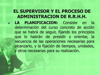 EL SUPERVISOR Y EL PROCESO DE ADMINISTRACION DE R.R.H.H.LA ORGANIZACIÓN: Se refiere a la estructuración técnica de las relaciones, que deben darse entre las jerarquías, funciones y obligaciones individuales necesarias en una organización para su mayor eficiencia, en un momento determinado.EL SUPERVISOR Y EL PROCESO DE ADMINISTRACION DE R.R.H.H.La organización comprende, tres etapas:Jerarquías: Consiste en fijar la autoridad y responsabilidad correspondientes a cada nivel.Funciones: Es la determinación de cómo deben dividirse las grandes actividades especializadas, necesarias para lograr el fin general establecido.Obligaciones: Son las que tiene en concreto cada unidad de trabajo susceptibles de ser desempeñadas por una persona