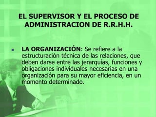 EL SUPERVISOR Y EL PROCESO DE ADMINISTRACION DE R.R.H.H.LA DIRECCION: Es impulsar, coordinar y vigilar las acciones de cada miembro y grupo de una organización, con el fin de que el conjunto de todas ellas realice del modo más eficaz los planes señalados. EL SUPERVISOR Y EL PROCESO DE ADMINISTRACION DE R.R.H.H.La dirección comprende, tres etapas:Mando o autoridad: Es el principio del que deriva toda la administración y, por lo mismo, su elemento principal, que es la dirección. Se estudia como delegarla y como ejercerla.Comunicación: Es el sistema nervioso de una organización; lleva al centro director todos los elementos que deben conocerse, y de este, hacia cada órgano y célula, las ordenes de acción necesarias, debidamente coordinadas.Supervisión: Es la función ultima de la administración, es ver si las cosas se están haciendo tal y como se habían planeado y mandado. 