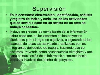 Supervisión Es la constante observación, identificación, análisis y registro de todas y cada una de las actividades que se llevan a cabo en un dentro de un área de trabajo específica. Incluye un proceso de compilación de la información sobre cada uno de los aspectos de los proyectos diseñados para el logro de objetivos, asegurando el los avances de todas las actividades realizadas por los integrantes del equipo de trabajo, haciendo uso de sistemas, trayendo como consecuencia el registro y una sana comunicación de la información correcta hacia todos los involucrados dentro del proyecto.