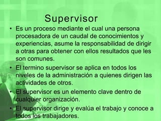 Supervisor  Es un proceso mediante el cual una persona procesadora de un caudal de conocimientos y experiencias, asume la responsabilidad de dirigir a otras para obtener con ellos resultados que les son comunes.El termino supervisor se aplica en todos los niveles de la administración a quienes dirigen las actividades de otros.El supervisor es un elemento clave dentro de cualquier organización.El supervisor dirige y evalúa el trabajo y conoce a todos los trabajadores.
