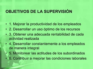OBJETIVOS DE LA SUPERVISIÓN1. Mejorar la productividad de los empleados2. Desarrollar un uso óptimo de los recursos3. Obtener una adecuada rentabilidad de cada actividad realizada4. Desarrollar constantemente a los empleados de manera integral5. Monitorear las actitudes de los subordinados6. Contribuir a mejorar las condiciones laborales