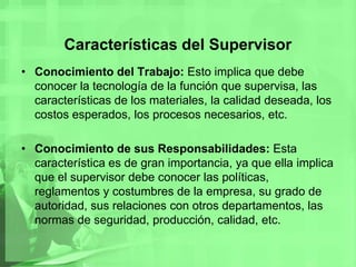 Características del SupervisorConocimiento del Trabajo: Esto implica que debe conocer la tecnología de la función que supervisa, las características de los materiales, la calidad deseada, los costos esperados, los procesos necesarios, etc.Conocimiento de sus Responsabilidades: Esta característica es de gran importancia, ya que ella implica que el supervisor debe conocer las políticas, reglamentos y costumbres de la empresa, su grado de autoridad, sus relaciones con otros departamentos, las normas de seguridad, producción, calidad, etc.