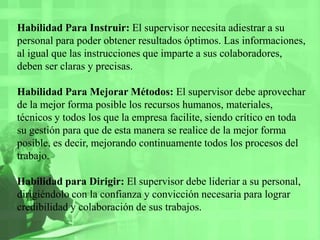Habilidad Para Instruir: El supervisor necesita adiestrar a su personal para poder obtener resultados óptimos. Las informaciones, al igual que las instrucciones que imparte a sus colaboradores, deben ser claras y precisas.Habilidad Para Mejorar Métodos: El supervisor debe aprovechar de la mejor forma posible los recursos humanos, materiales, técnicos y todos los que la empresa facilite, siendo crítico en toda su gestión para que de esta manera se realice de la mejor forma posible, es decir, mejorando continuamente todos los procesos del trabajo.Habilidad para Dirigir: El supervisor debe lideriara su personal, dirigiéndolo con la confianza y convicción necesaria para lograr credibilidad y colaboración de sus trabajos.