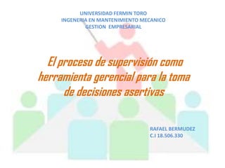 UNIVERSIDAD FERMIN TORO
     INGENERIA EN MANTENIMIENTO MECANICO
             GESTION EMPRESARIAL




  El proceso de supervisión como
herramienta gerencial para la toma
      de decisiones asertivas

                                  RAFAEL BERMUDEZ
                                  C.I 18.506.330
 