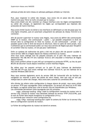 Supervision réseau avec NAGIOS

adresses privées de notre réseau en adresses publiques utilisées sur internet.
Puis, pour respecter le cahier des charges, nous avons mis en place des ACL (Access
Control List) pour filtrer le trafic circulant par le routeur.
Nous avons établi une ACL nommée sur chaque interface avec les règles correspondantes
au cahier des charges, et également les règles qui correspondent aux réponses des
protocoles de l'autre interface.
Nous avons limité l'accès via telnet à nos interfaces en définissant un mot de passe pour les
cinq lignes virtuelles, puis en autorisant uniquement les adresses du réseau 10.0.0.0 à se
connecter.
Afin de pouvoir superviser le routeur avec Nagios, nous avons du définir des communautés
SNMP sur le routeur. Une communauté « public », qui possède uniquement le droit de
lecture dans la configuration et l'état du routeur, et une communauté « private » qui
possède quand à elle le droit de lecture et d'écriture. Dans le cadre de notre projet, nous
n'utiliserons que la communauté public car nous nous servons de Nagios que pour récupérer
et surveiller l'état du routeur, et non pas pour l'administrer.
Enfin un système de redirection de ports a été mis en place afin de pouvoir accéder à
notre serveur 2003 et à Nagios depuis les réseaux extérieurs au routeur.
Ainsi nous avons redirigé tous les paquets entrants sur le port 443 avec l'adresse de
destination 192.168.104.174 vers l'adresse 10.0.0.2 afin d'accéder à l'interface de Nagios
depuis internet.
Nous avons préféré utiliser le port 443 qui correspond au protocole HTTPS, au lieu du port
80 afin de sécuriser l'accès depuis l'extérieur à notre interface Nagios.
De même pour les paquets arrivant sur le port 25 avec l'adresse de destination
192.168.104.174 que nous avons redirigé vers l'adresse 10.0.0.14, qui est l'adresse de la
machine Windows 2003 Server.
Nous nous sommes également servis du serveur DNS de l'université afin de faciliter la
navigation sur internet à partir des postes de notre réseau, bien que cela ne soit pas
indiqué dans le cahier des charges. Nous avons donc autorisé les connexions DNS.
Afin d'éviter de refaire cette configuration à chaque séance de projet, nous avons utilisé
un serveur TFTP pour sauvegarder cette configuration. Ce serveur est lancé sur le PC hôte
de Nagios. Le logiciel utilisé pour crée le serveur tftp est SolarWindws (sur Windows).
Les commandes permettant cette sauvegarde sont les suivantes:
copy running-config tftp: copie la configuration courante du routeur vers le
serveur tftp. Ensuite le routeur nous demande l'adresse du serveur TFTP (10.0.0.99), puis
le nom du fichier dans lequel enregistrer la configuration (r4-rc).
La commande pour restaurer cette configuration est
copy tftp running-config pour copier le contenu du fichier sur le serveur tftp
dans la configuration courante du routeur.
Le fichier de configuration du routeur est donné en annexe.

LECORCHE Hubert

- 10 -

JEANDROZ Sylvain

 