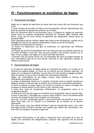 Supervision réseau avec NAGIOS

IV – Fonctionnement et installation de Nagios
A – Présentation de Nagios
Nagios est un logiciel de supervision de réseau libre sous licence GPL qui fonctionne sous
Linux.
Il a pour fonction de surveiller les hôtes et services spécifiés, alertant l'administrateur des
états des machines et équipements présents sur le réseau.
Bien qu'il fonctionne dans un environnement Linux, ce logiciel est capable de superviser
toutes sortes de systèmes d'exploitation (Windows XP, Windows 2000, Windows 2003
Server, Linux, Mac OS entre autres) et également des équipements réseaux grâce au
protocole SNMP.
Cette polyvalence permet d'utiliser Nagios dans toutes sortes d'entreprises, quelque soit la
topologie du réseau et les systèmes d'exploitation utilisés au sein de l'entreprise.
Ce logiciel est composé de trois parties:
-Le moteur de l'application, qui gère et ordonnance les supervisions des différents
équipements
-Les Plugins qui servent d'intermédiaire entre les ressources que l'on souhaite superviser et
le moteur de Nagios. Il faut bien noter que pour accéder à une certaine ressource sur un
hôte, il faut un plugin coté Nagios et un autre coté hôte administré.
-L'interface web qui permet d'avoir une vue d'ensemble des états de chaque machine du
parc informatique supervisé et ainsi pouvoir intervenir le plus rapidement possible en
ciblant la bonne panne.

B – Fonctionnement de Nagios
Le principe de supervision de Nagios repose sur l'utilisation de plugins, l'un installé sur la
machine qui supporte Nagios, et l'autre sur la machine que l'on souhaite superviser. Un
plugin est un programme modifiable, qui peut être écrit dans plusieurs langages possibles,
selon les besoins, et qui servent à récupérer les informations souhaitées.
Nagios, par l'intermédiaire de son plugin, contact l'hôte souhaité et l'informe des
informations qu'il souhaite recevoir.
Le plugin correspondant installé sur la machine concernée reçoit la requête envoyée par
Nagios et ensuite va chercher dans le système de sa machine les informations demandées.
Il renvoi sa réponse au plugin Nagios, qui ensuite le transmet au moteur de Nagios afin
d'analyser le résultat obtenu et ainsi mettre à jour l'interface web.
Il existe deux types de récupération d'informations: La récupération active et la
récupération passive.
La différence entre les deux types est l'initiative de la récupération. Dans le premier type,
à savoir le type actif, c'est Nagios qui a toujours cette initiative. C'est lui qui décide quand
il envoie une requête lorsqu'il veut récupérer une information.
Alors que lors d'une récupération passive, l'envoi d'information est planifié en local, soi à
partir d'une date, soit en réaction à un événement qui se déroule sur la machine
administrée.
Pour notre projet, nous avons décidé d'utiliser le type de récupération active, c'est à dire
que Nagios prend l'initiative d'envoyer une requête pour obtenir des informations. Ceci
évite donc de configurer les postes à superviser.

La demande d'informations se fait grâce à l'exécution d'une commande de la part de
Nagios. Une commande doit obligatoirement comporter des arguments afin de pouvoir
LECORCHE Hubert

- 11 -

JEANDROZ Sylvain

 