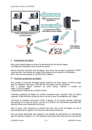 Supervision réseau avec NAGIOS

1
Nagios demande l’état des
équipements

2
Les équipements envoient
leurs états au serveur Nagios

PARC INFORMATIQUE A
SUPERVISER

Interface graphique
Administrateur
réseau

Si Problème
sur le réseau

Alertes SMS / email

C – Installation de Nagios
Nous avons installé Nagios en suivant la documentation fournie par Nagios.
Les étapes de l'installation sont fournies en annexe.
Afin de sécuriser l'interface web de Nagios, nous avons mis en place le protocole "HTTPS"
(web sécurisé). Ceci permet de crypter les échanges entre le serveur et l'utilisateur.
Pour cela nous avons ajouté un certificat SSL à Apache.

D – Interface graphique de Nagios
Pour accéder à l'interface de Nagios depuis l'extérieur de notre réseau, il suffit de taper
dans un navigateur web https://192.168.104.174/nagios/ puis de s'identifier.
Pour y accéder depuis l'intérieur de notre réseau, l'adresse à utilisée est
https://10.0.0.2/nagios/
L'identification s'effectue de la même manière.
L'interface graphique de Nagios est utilisée uniquement pour visualiser l'état du réseau
supervisé. Cette interface ne peut en aucun cas servir pour la configuration de Nagios.
L'interface se compose d'une partie "menu" à gauche, et une partie centrale, beaucoup
plus grande sur le reste de l'écran, qui servira à afficher les informations souhaitées Des
captures d'écran sont disponibles en annexe.
Dans le menu, nous retrouvons en premier des liens vers le site de Nagios, et vers la
documentation de ce logiciel. Ces liens sont dans la partie 'General'.
Puis une partie 'Monitoring' dans laquelle il est possible de sélectionner les informations
que l'on souhaite visualiser. Il y a de nombreux sous-menus dans cette partie ce qui permet
LECORCHE Hubert

- 13 -

JEANDROZ Sylvain

 
