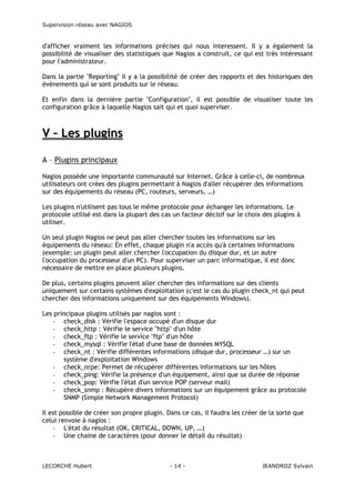 Supervision réseau avec NAGIOS

d'afficher vraiment les informations précises qui nous interessent. Il y a également la
possibilité de visualiser des statistiques que Nagios a construit, ce qui est très intéressant
pour l'administrateur.
Dans la partie "Reporting" il y a la possibilité de créer des rapports et des historiques des
évènements qui se sont produits sur le réseau.
Et enfin dans la dernière partie "Configuration", il est possible de visualiser toute les
configuration grâce à laquelle Nagios sait qui et quoi superviser.

V – Les plugins
A – Plugins principaux
Nagios possède une importante communauté sur Internet. Grâce à celle-ci, de nombreux
utilisateurs ont crées des plugins permettant à Nagios d'aller récupérer des informations
sur des équipements du réseau (PC, routeurs, serveurs, …)
Les plugins n'utilisent pas tous le même protocole pour échanger les informations. Le
protocole utilisé est dans la plupart des cas un facteur décisif sur le choix des plugins à
utiliser.
Un seul plugin Nagios ne peut pas aller chercher toutes les informations sur les
équipements du réseau: En effet, chaque plugin n'a accès qu'à certaines informations
(exemple: un plugin peut aller chercher l'occupation du disque dur, et un autre
l'occupation du processeur d'un PC). Pour superviser un parc informatique, il est donc
nécessaire de mettre en place plusieurs plugins.
De plus, certains plugins peuvent aller chercher des informations sur des clients
uniquement sur certains systèmes d'exploitation (c'est le cas du plugin check_nt qui peut
chercher des informations uniquement sur des équipements Windows).
Les principaux plugins utilisés par nagios sont :
- check_disk : Vérifie l'espace occupé d'un disque dur
- check_http : Vérifie le service "http" d'un hôte
- check_ftp : Vérifie le service "ftp" d'un hôte
- check_mysql : Vérifie l'état d'une base de données MYSQL
- check_nt : Vérifie différentes informations (disque dur, processeur …) sur un
système d'exploitation Windows
- check_nrpe: Permet de récupérer différentes informations sur les hôtes
- check_ping: Vérifie la présence d'un équipement, ainsi que sa durée de réponse
- check_pop: Vérifie l'état d'un service POP (serveur mail)
- check_snmp : Récupère divers informations sur un équipement grâce au protocole
SNMP (Simple Network Management Protocol)
Il est possible de créer son propre plugin. Dans ce cas, il faudra les créer de la sorte que
celui renvoie à nagios :
- L'état du résultat (OK, CRITICAL, DOWN, UP, …)
- Une chaine de caractères (pour donner le détail du résultat)

LECORCHE Hubert

- 14 -

JEANDROZ Sylvain

 