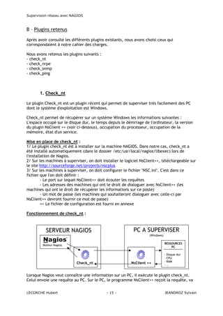 Supervision réseau avec NAGIOS

B – Plugins retenus
Après avoir consulté les différents plugins existants, nous avons choisi ceux qui
correspondaient à notre cahier des charges.
Nous avons retenus les plugins suivants :
- check_nt
- check_nrpe
- check_snmp
- check_ping

1. Check_nt
Le plugin Check_nt est un plugin récent qui permet de superviser très facilement des PC
dont le système d'exploitation est Windows.
Check_nt permet de récupérer sur un système Windows les informations suivantes :
L'espace occupé sur le disque dur, le temps depuis le démrrage de l'ordinateur, la version
du plugin NsClient ++ (voir ci-dessous), occupation du processeur, occupation de la
mémoire, état d'un service.
Mise en place de check_nt :
1/ Le plugin check_nt est à installer sur la machine NAGIOS. Dans notre cas, check_nt a
été installé automatiquement (dans le dossier /etc/usr/local/nagios/libexec) lors de
l'installation de Nagios.
2/ Sur les machines à superviser, on doit installer le logiciel NsClient++, téléchargeable sur
le site http://sourceforge.net/projects/nscplus
3/ Sur les machines à superviser, on doit configurer le fichier "NSC.ini". C'est dans ce
fichier que l'on doit définir :
- Le port sur lequel NsClient++ doit écouter les requêtes
- Les adresses des machines qui ont le droit de dialoguer avec NsClient++ (les
machines qui ont le droit de récupérer les informations sur ce poste)
- Un mot de passe (les machines qui souhaiteront dialoguer avec celle-ci par
NsClient++ devront fournir ce mot de passe)
=> Le fichier de configuration est fourni en annexe
Fonctionnement de check_nt :

PC A SUPERVISER

SERVEUR NAGIOS

(Windows)
RESSOURCES
PC

Moteur Nagios

Check_nt

NsClient ++

-

Disque dur
CPU
RAM
…

Lorsque Nagios veut connaître une information sur un PC, il exécute le plugin check_nt.
Celui envoie une requête au PC. Sur le PC, le programme NsClient++ reçoit la requête, va
LECORCHE Hubert

- 15 -

JEANDROZ Sylvain

 